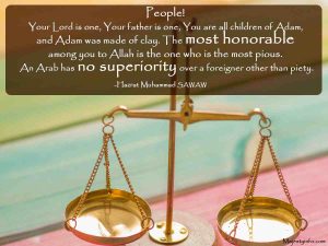 People! Your Lord is one, Your father is one, You are all children of Adam, and Adam was made of clay. The most honorable among you to Allah is the one who is the most pious. An Arab has no superiority over a foreigner other than piety.