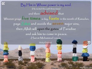 “By Him in Whose power is my soul. He recited this oath three times and then advised that Whoever prays five times a day, fasts in the month of Ramadan, pays Zakat, and avoids the seven major sins, then Allah will open the gates of Paradise and ask him to come in peace.” -Hazrat Muhammad SAWAW [Nehjul Fasahat]